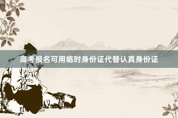 高考报名可用临时身份证代替认真身份证
