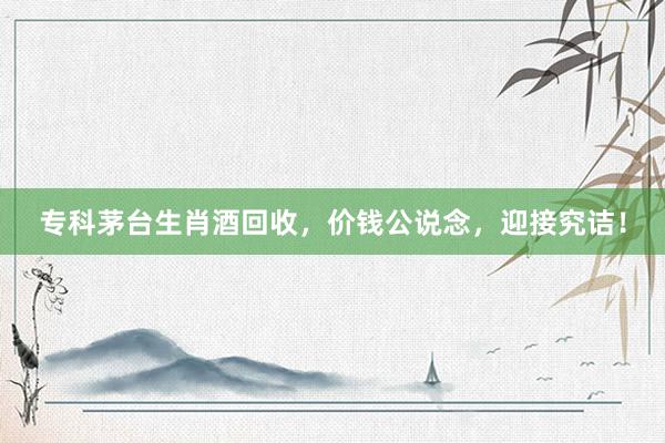 专科茅台生肖酒回收，价钱公说念，迎接究诘！
