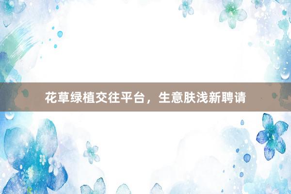 花草绿植交往平台，生意肤浅新聘请