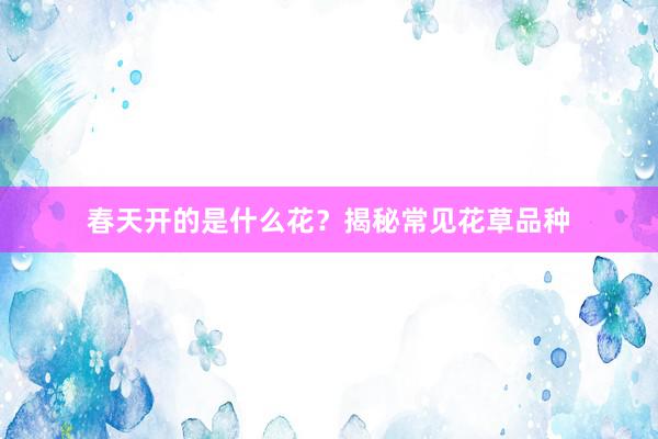 春天开的是什么花？揭秘常见花草品种