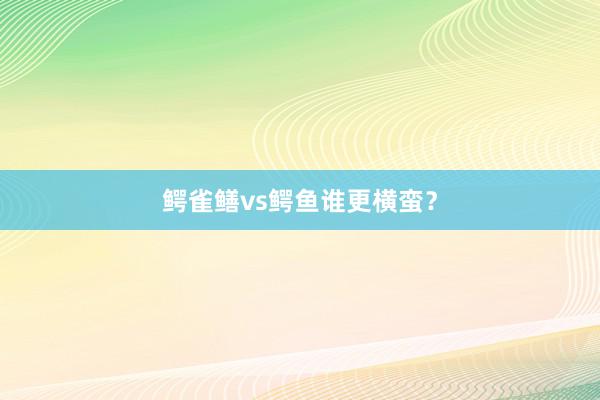 鳄雀鳝vs鳄鱼谁更横蛮？